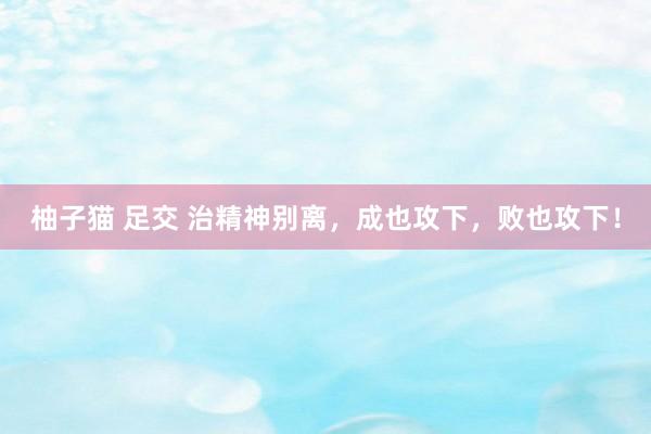 柚子猫 足交 治精神别离，成也攻下，败也攻下！