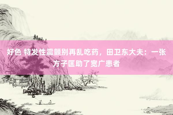 好色 特发性震颤别再乱吃药，田卫东大夫：一张方子匡助了宽广患者