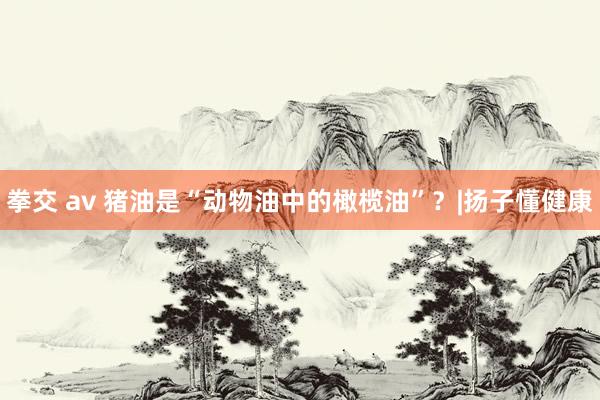拳交 av 猪油是“动物油中的橄榄油”？|扬子懂健康