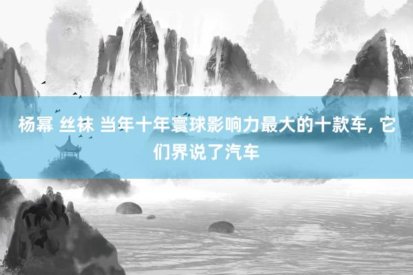 杨幂 丝袜 当年十年寰球影响力最大的十款车， 它们界说了汽车