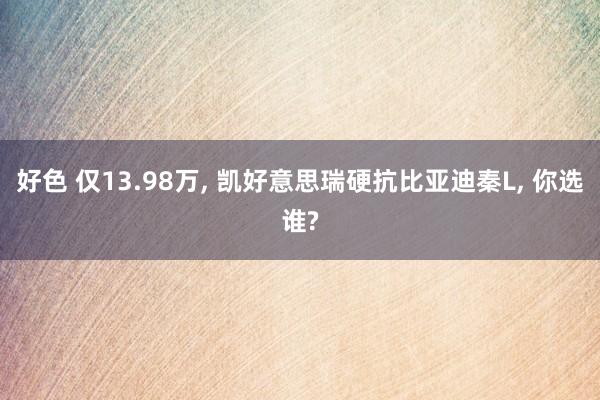 好色 仅13.98万， 凯好意思瑞硬抗比亚迪秦L， 你选谁?