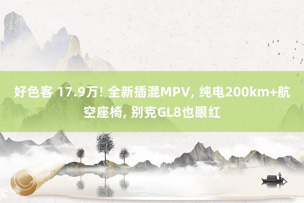 好色客 17.9万! 全新插混MPV， 纯电200km+航空座椅， 别克GL8也眼红
