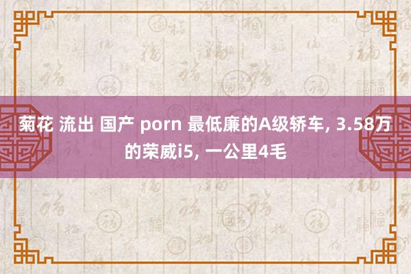 菊花 流出 国产 porn 最低廉的A级轿车， 3.58万的荣威i5， 一公里4毛