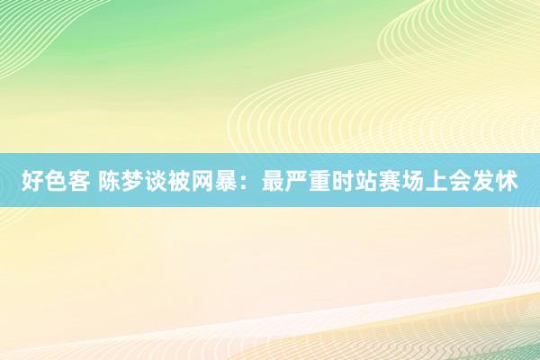 好色客 陈梦谈被网暴：最严重时站赛场上会发怵