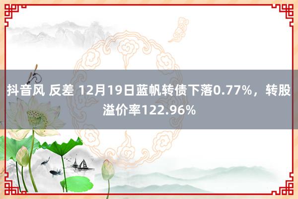 抖音风 反差 12月19日蓝帆转债下落0.77%，转股溢价率122.96%