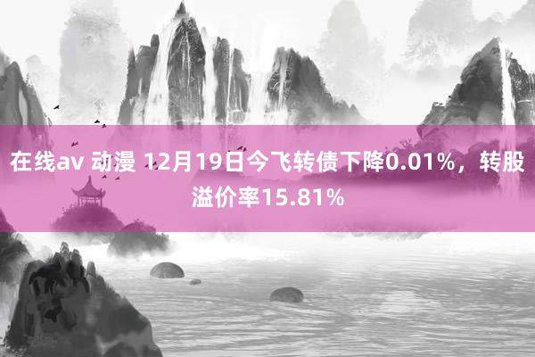 在线av 动漫 12月19日今飞转债下降0.01%，转股溢价率15.81%