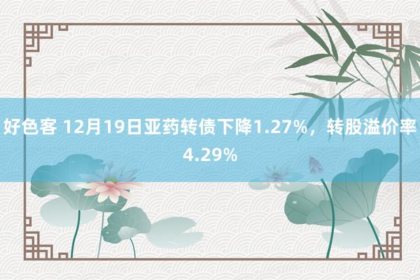 好色客 12月19日亚药转债下降1.27%，转股溢价率4.29%