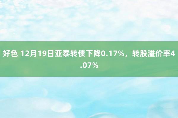 好色 12月19日亚泰转债下降0.17%，转股溢价率4.07%