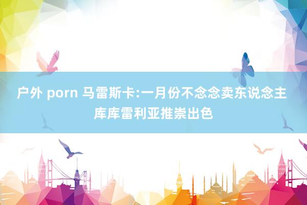 户外 porn 马雷斯卡:一月份不念念卖东说念主 库库雷利亚推崇出色