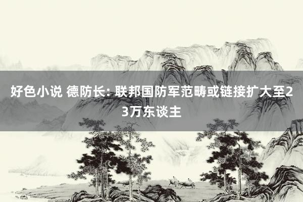 好色小说 德防长: 联邦国防军范畴或链接扩大至23万东谈主
