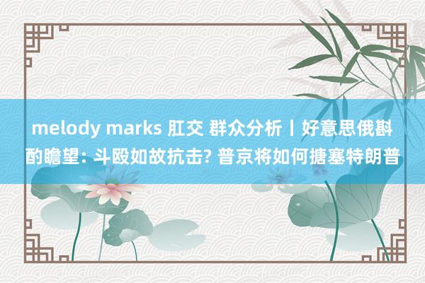melody marks 肛交 群众分析丨好意思俄斟酌瞻望: 斗殴如故抗击? 普京将如何搪塞特朗普