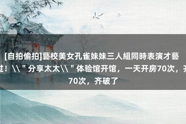 [自拍偷拍]藝校美女孔雀妹妹三人組同時表演才藝 没去过！\＂分享太太\＂体验馆开馆，一天开房70次，齐破了