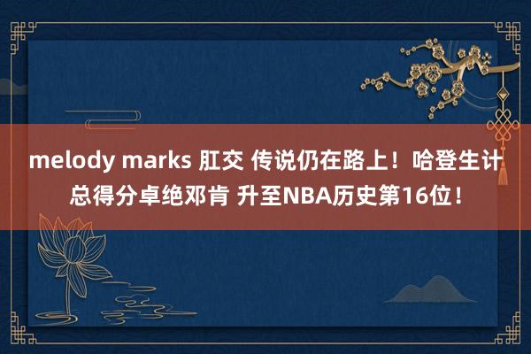 melody marks 肛交 传说仍在路上！哈登生计总得分卓绝邓肯 升至NBA历史第16位！