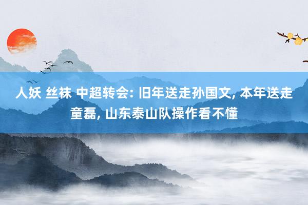 人妖 丝袜 中超转会: 旧年送走孙国文， 本年送走童磊， 山东泰山队操作看不懂