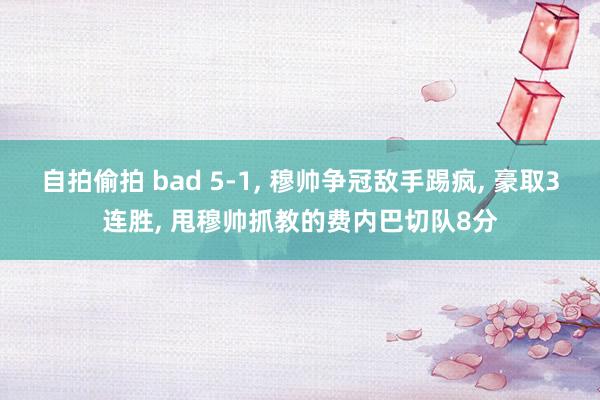 自拍偷拍 bad 5-1， 穆帅争冠敌手踢疯， 豪取3连胜， 甩穆帅抓教的费内巴切队8分