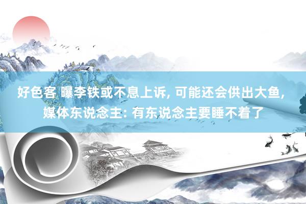 好色客 曝李铁或不息上诉， 可能还会供出大鱼， 媒体东说念主: 有东说念主要睡不着了