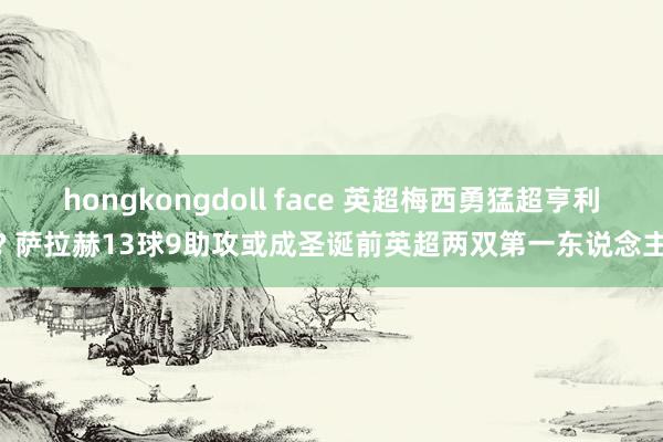 hongkongdoll face 英超梅西勇猛超亨利? 萨拉赫13球9助攻或成圣诞前英超两双第一东说念主