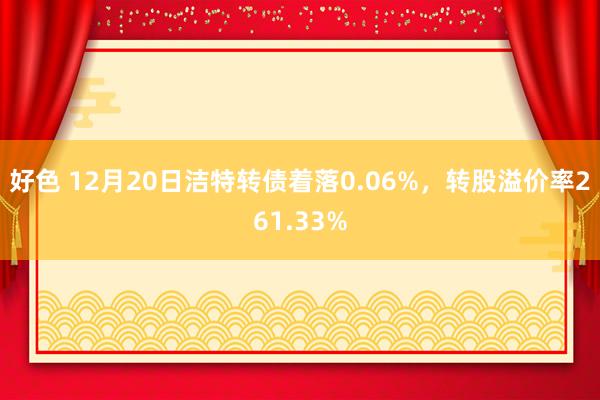 好色 12月20日洁特转债着落0.06%，转股溢价率261.33%