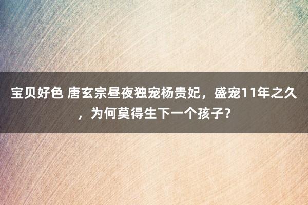 宝贝好色 唐玄宗昼夜独宠杨贵妃，盛宠11年之久，为何莫得生下一个孩子？
