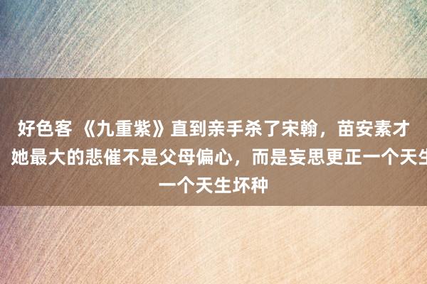 好色客 《九重紫》直到亲手杀了宋翰，苗安素才明显，她最大的悲催不是父母偏心，而是妄思更正一个天生坏种