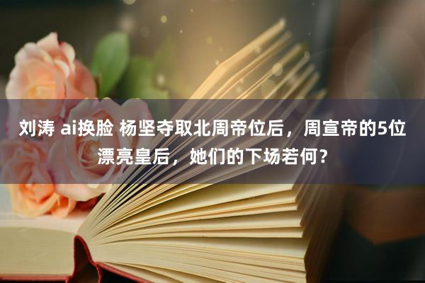 刘涛 ai换脸 杨坚夺取北周帝位后，周宣帝的5位漂亮皇后，她们的下场若何？
