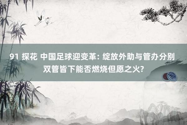 91 探花 中国足球迎变革: 绽放外助与管办分别 双管皆下能否燃烧但愿之火?