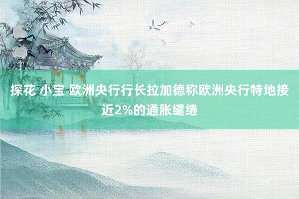 探花 小宝 欧洲央行行长拉加德称欧洲央行特地接近2%的通胀缱绻