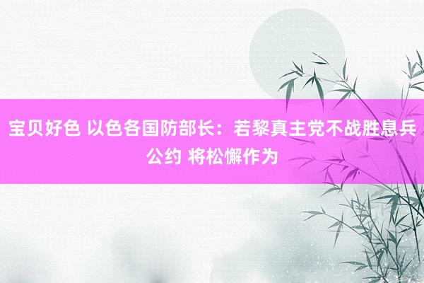 宝贝好色 以色各国防部长：若黎真主党不战胜息兵公约 将松懈作为
