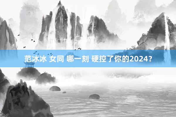 范冰冰 女同 哪一刻 硬控了你的2024？