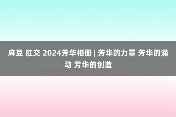 麻豆 肛交 2024芳华相册 | 芳华的力量 芳华的涌动 芳华的创造