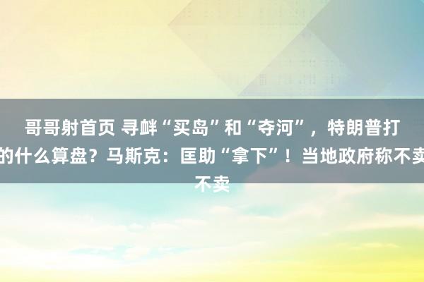 哥哥射首页 寻衅“买岛”和“夺河”，特朗普打的什么算盘？马斯克：匡助“拿下”！当地政府称不卖