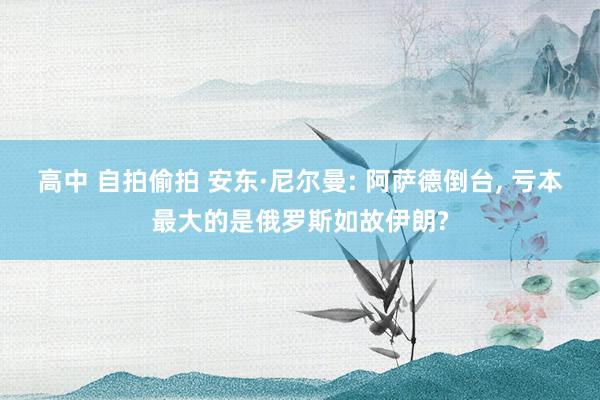 高中 自拍偷拍 安东·尼尔曼: 阿萨德倒台， 亏本最大的是俄罗斯如故伊朗?