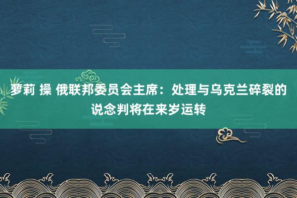 萝莉 操 俄联邦委员会主席：处理与乌克兰碎裂的说念判将在来岁运转