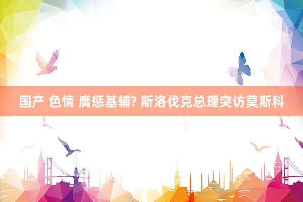 国产 色情 膺惩基辅? 斯洛伐克总理突访莫斯科