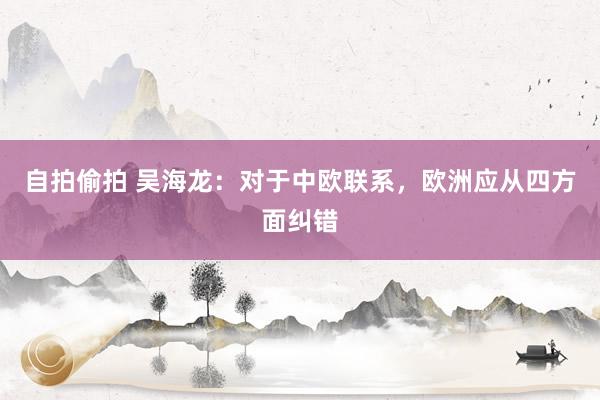 自拍偷拍 吴海龙：对于中欧联系，欧洲应从四方面纠错