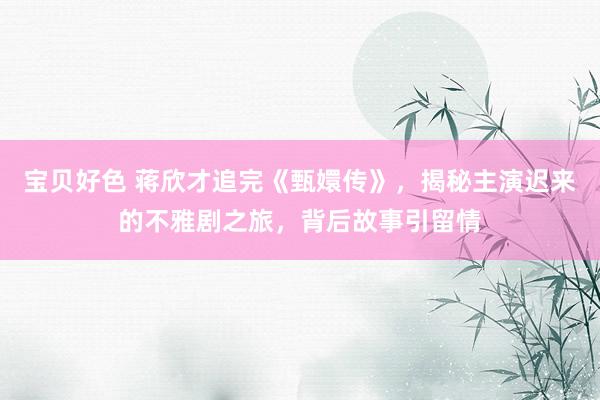 宝贝好色 蒋欣才追完《甄嬛传》，揭秘主演迟来的不雅剧之旅，背后故事引留情