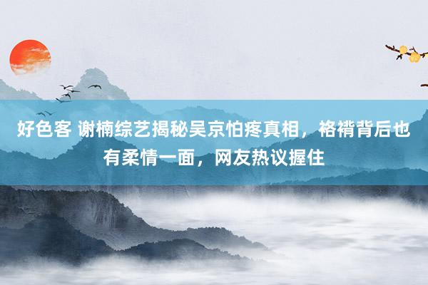 好色客 谢楠综艺揭秘吴京怕疼真相，袼褙背后也有柔情一面，网友热议握住