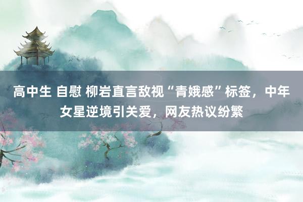 高中生 自慰 柳岩直言敌视“青娥感”标签，中年女星逆境引关爱，网友热议纷繁