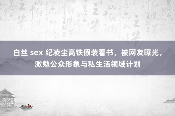 白丝 sex 纪凌尘高铁假装看书，被网友曝光，激勉公众形象与私生活领域计划