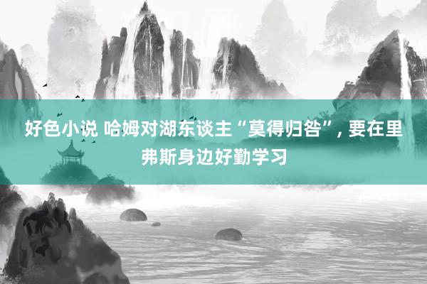 好色小说 哈姆对湖东谈主“莫得归咎”， 要在里弗斯身边好勤学习