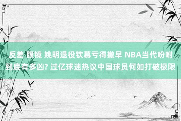 反差 眼镜 姚明退役钦慕亏得撤早 NBA当代吩咐到底有多凶? 过亿球迷热议中国球员何如打破极限