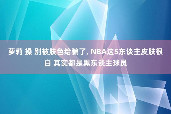 萝莉 操 别被肤色给骗了， NBA这5东谈主皮肤很白 其实都是黑东谈主球员
