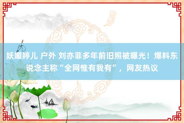 妖媚婷儿 户外 刘亦菲多年前旧照被曝光！爆料东说念主称“全网惟有我有”，网友热议