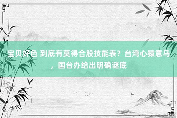 宝贝好色 到底有莫得合股技能表？台湾心猿意马，国台办给出明确谜底