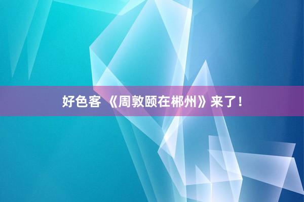 好色客 《周敦颐在郴州》来了！