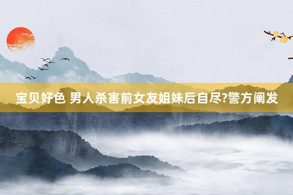 宝贝好色 男人杀害前女友姐妹后自尽?警方阐发