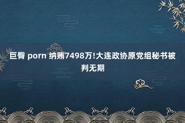 巨臀 porn 纳贿7498万!大连政协原党组秘书被判无期
