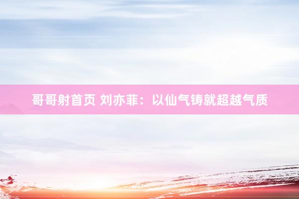 哥哥射首页 刘亦菲：以仙气铸就超越气质