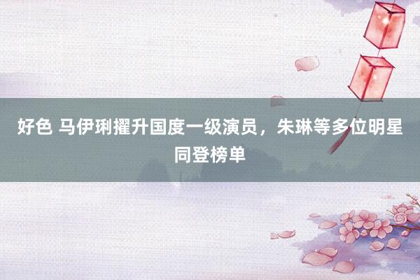 好色 马伊琍擢升国度一级演员，朱琳等多位明星同登榜单