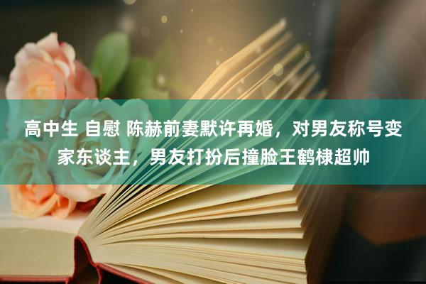 高中生 自慰 陈赫前妻默许再婚，对男友称号变家东谈主，男友打扮后撞脸王鹤棣超帅